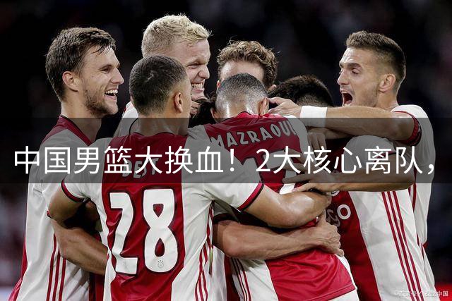 中国男篮大换血！2大核心离队，徐杰、张镇麟迎机遇有望扛旗